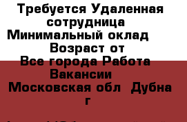 Требуется Удаленная сотрудница › Минимальный оклад ­ 97 000 › Возраст от ­ 18 - Все города Работа » Вакансии   . Московская обл.,Дубна г.